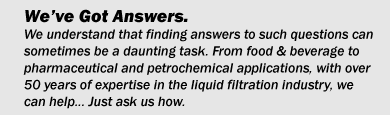 We�ve Got Answers.We understand that answering such questions can sometimes be a daunting task. From food & beverage to pharmaceutical and petrochemical applications, with over 50 years of expertise in the liquid filtration industry we can help. Just ask us how.